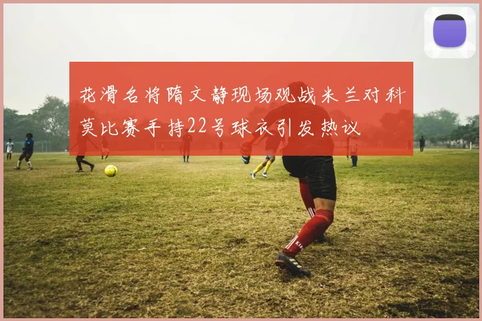 花滑名将隋文静现场观战米兰对科莫比赛手持22号球衣引发热议
