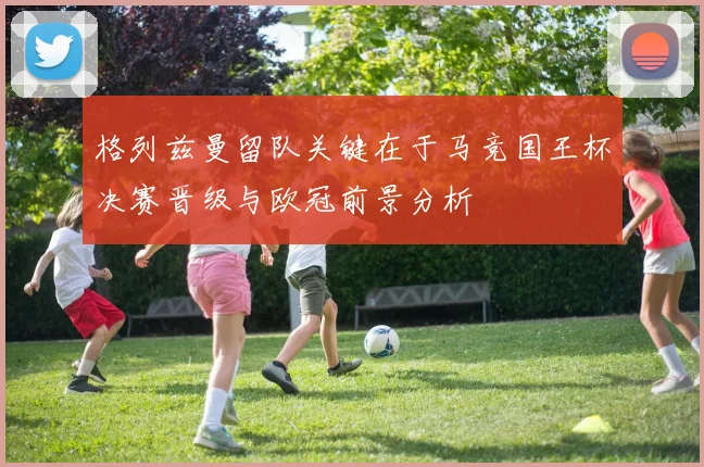 格列兹曼留队关键在于马竞国王杯决赛晋级与欧冠前景分析