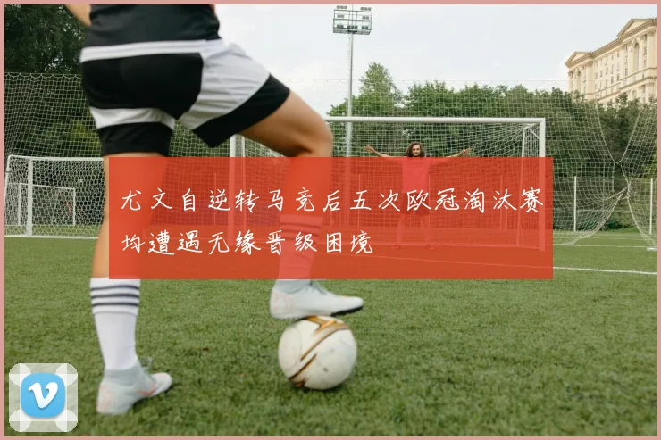尤文自逆转马竞后五次欧冠淘汰赛均遭遇无缘晋级困境