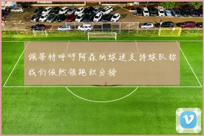 佩蒂特呼吁阿森纳球迷支持球队称我们依然领跑积分榜