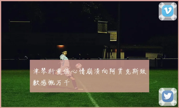 津琴科重伤心情崩溃向阿贾克斯致歉感慨万千