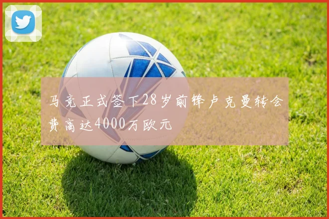 马竞正式签下28岁前锋卢克曼转会费高达4000万欧元
