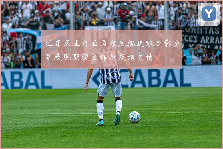 拉菲尼亚与亚马尔庆祝进球合影分享展现默契合作与友谊之情