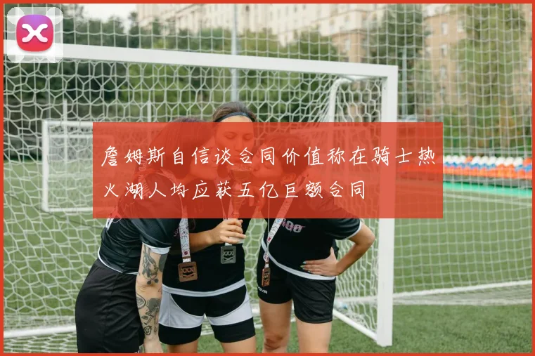 詹姆斯自信谈合同价值称在骑士热火湖人均应获五亿巨额合同