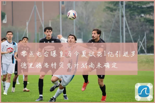 零点电台曝皇马今夏欲花1亿引进罗德里施洛特贝克计划尚未确定