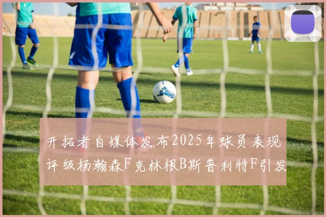 开拓者自媒体发布2025年球员表现评级杨瀚森F克林根B斯普利特F引发热议