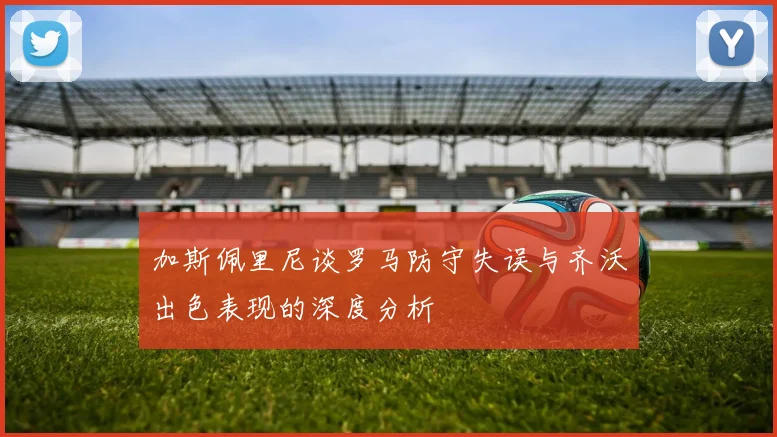 加斯佩里尼谈罗马防守失误与齐沃出色表现的深度分析