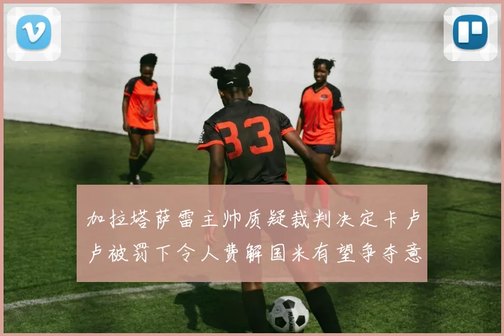 加拉塔萨雷主帅质疑裁判决定卡卢卢被罚下令人费解国米有望争夺意甲冠军