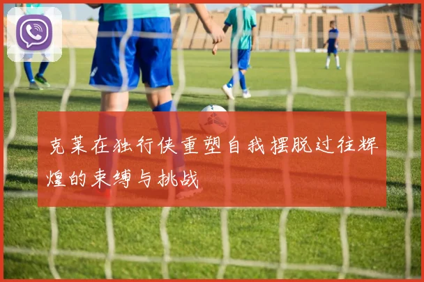 克莱在独行侠重塑自我摆脱过往辉煌的束缚与挑战