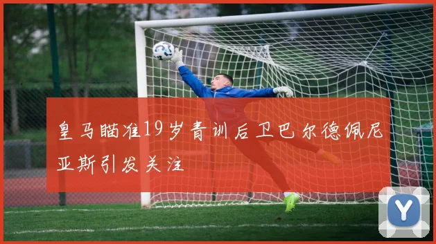 皇马瞄准19岁青训后卫巴尔德佩尼亚斯引发关注