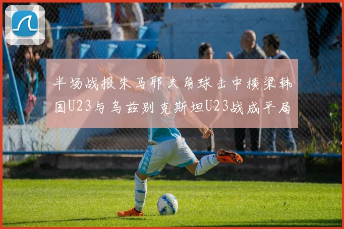 半场战报朱马耶夫角球击中横梁韩国U23与乌兹别克斯坦U23战成平局