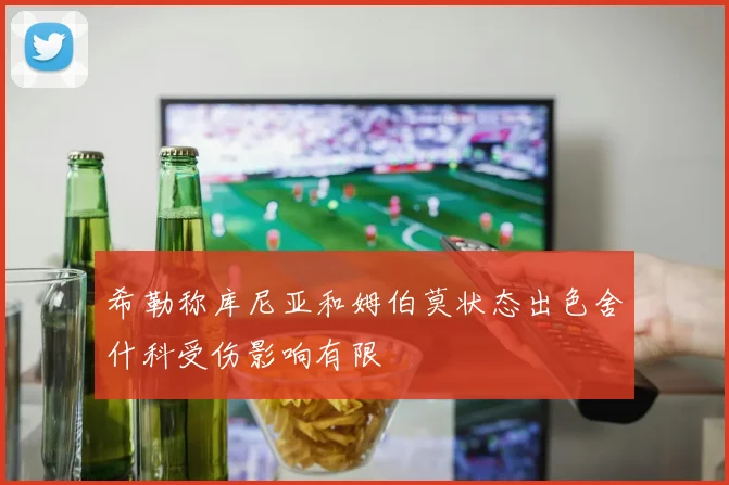 希勒称库尼亚和姆伯莫状态出色舍什科受伤影响有限