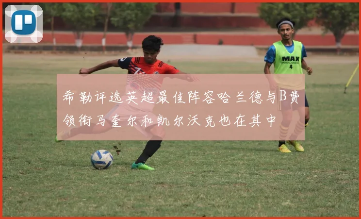 希勒评选英超最佳阵容哈兰德与B费领衔马奎尔和凯尔沃克也在其中