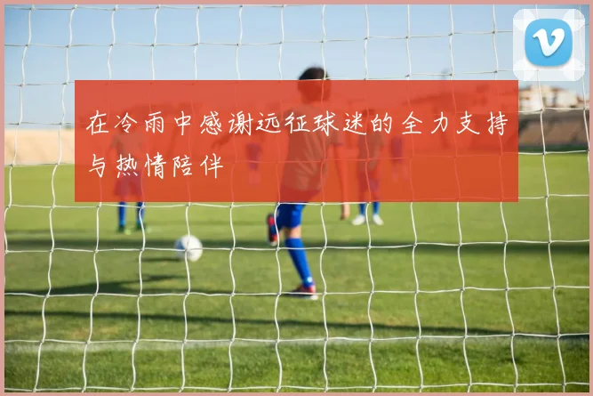 在冷雨中感谢远征球迷的全力支持与热情陪伴