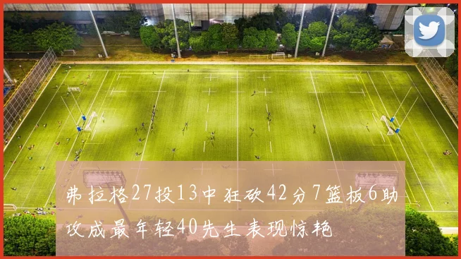 弗拉格27投13中狂砍42分7篮板6助攻成最年轻40先生表现惊艳