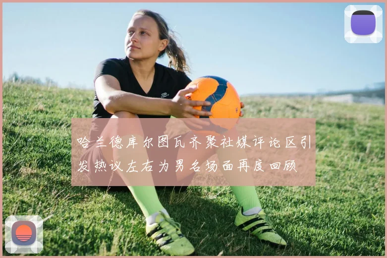 哈兰德库尔图瓦齐聚社媒评论区引发热议左右为男名场面再度回顾