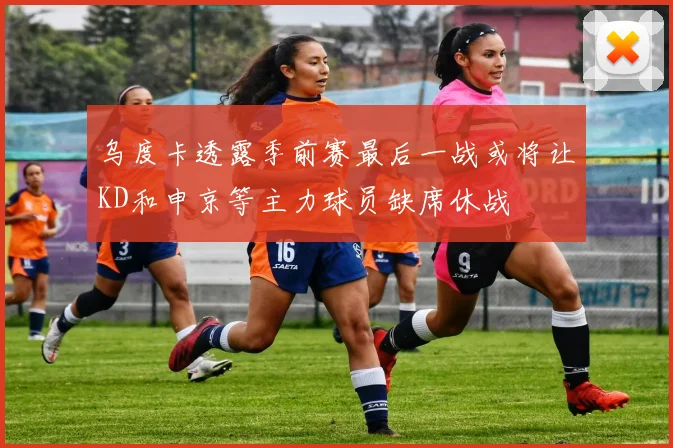 乌度卡透露季前赛最后一战或将让KD和申京等主力球员缺席休战