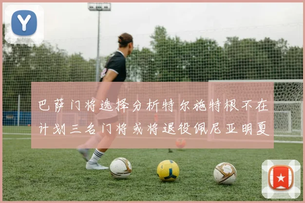 巴萨门将选择分析特尔施特根不在计划三名门将或将退役佩尼亚明夏回归展望