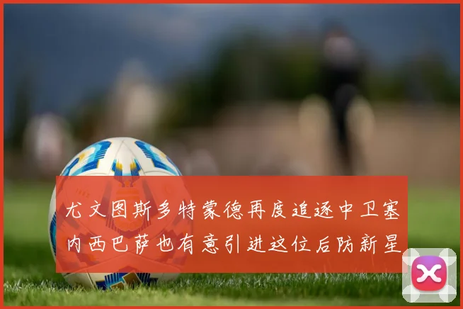 尤文图斯多特蒙德再度追逐中卫塞内西巴萨也有意引进这位后防新星