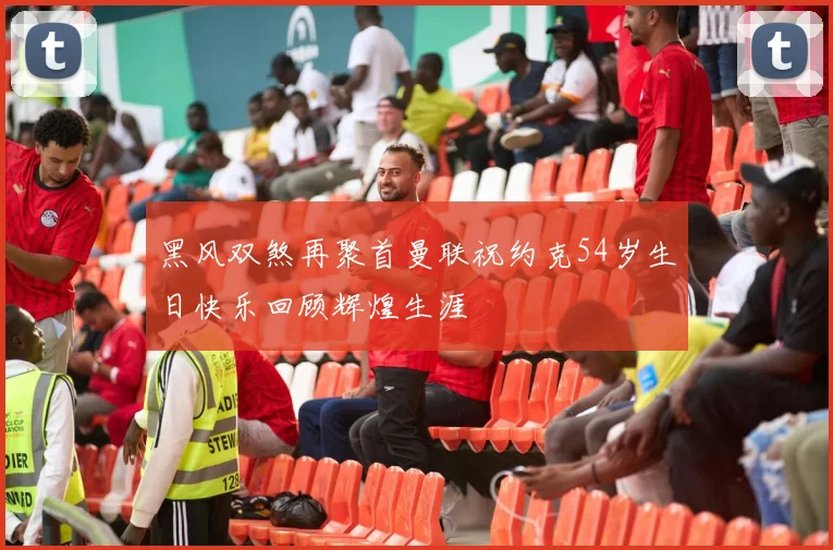 黑风双煞再聚首曼联祝约克54岁生日快乐回顾辉煌生涯