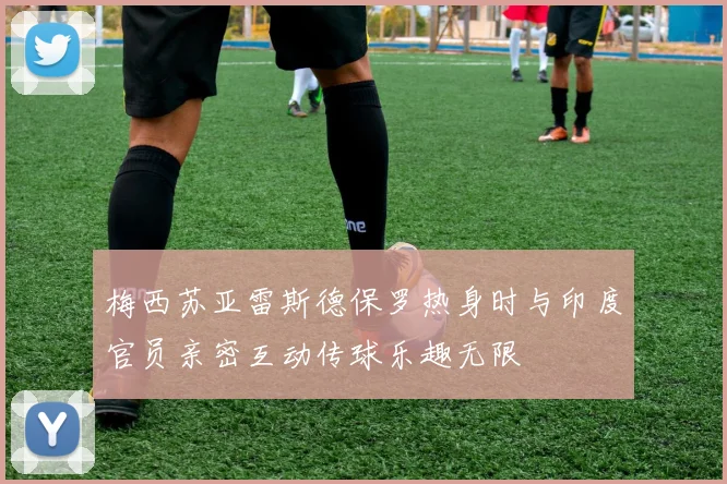 梅西苏亚雷斯德保罗热身时与印度官员亲密互动传球乐趣无限