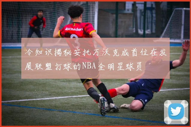 冷知识揭秘安托万沃克成首位在发展联盟打球的NBA全明星球员