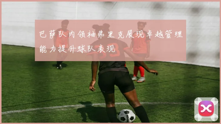 巴萨队内领袖弗里克展现卓越管理能力提升球队表现