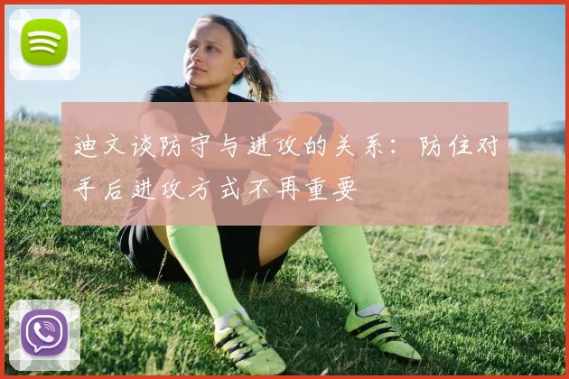 迪文谈防守与进攻的关系：防住对手后进攻方式不再重要