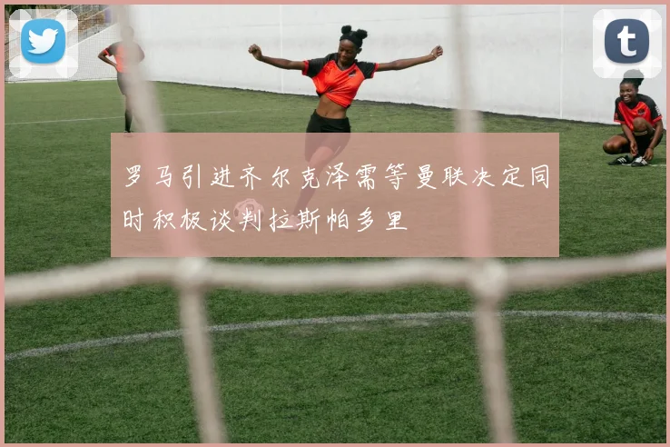 罗马引进齐尔克泽需等曼联决定同时积极谈判拉斯帕多里