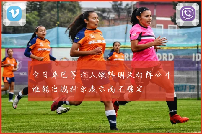 今日库巴等六人缺阵明天对阵公牛谁能出战科尔表示尚不确定