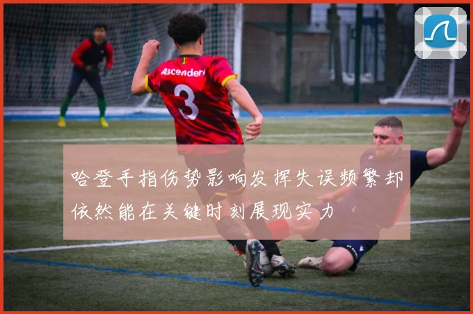 哈登手指伤势影响发挥失误频繁却依然能在关键时刻展现实力