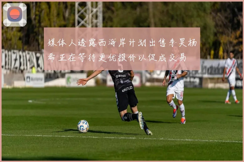 媒体人透露西海岸计划出售李昊杨希正在等待更优报价以促成交易