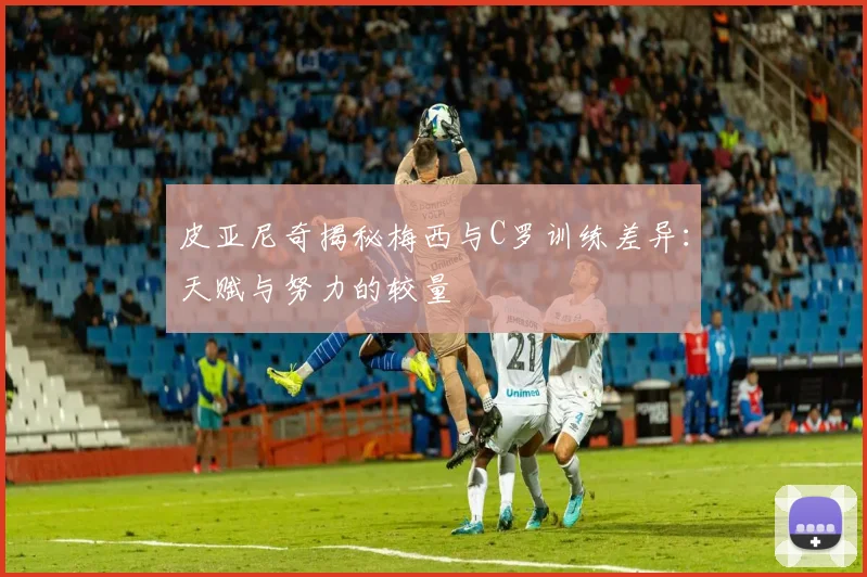 皮亚尼奇揭秘梅西与C罗训练差异：天赋与努力的较量