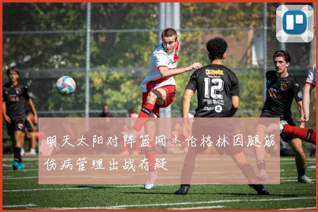 明天太阳对阵篮网杰伦格林因腿筋伤病管理出战存疑