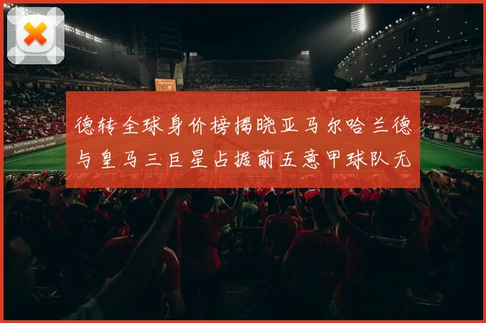 德转全球身价榜揭晓亚马尔哈兰德与皇马三巨星占据前五意甲球队无缘前二十