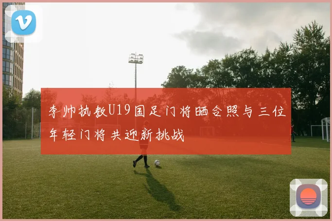 李帅执教U19国足门将晒合照与三位年轻门将共迎新挑战