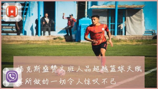 福克斯盛赞文班人品超越篮球天赋其所做的一切令人惊叹不已