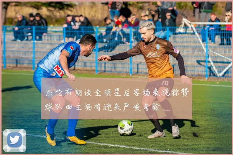 杰伦布朗谈全明星后客场表现称赞球队回主场将迎来严峻考验