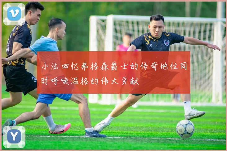 小法回忆弗格森爵士的传奇地位同时呼唤温格的伟大贡献