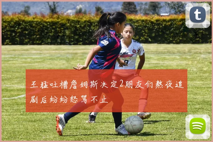王猛吐槽詹姆斯决定2朋友们熬夜追剧后纷纷怒骂不止