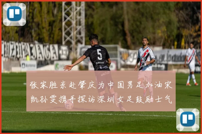 张家胜亲赴肇庆为中国男足加油宋凯孙雯携手探访深圳女足鼓励士气