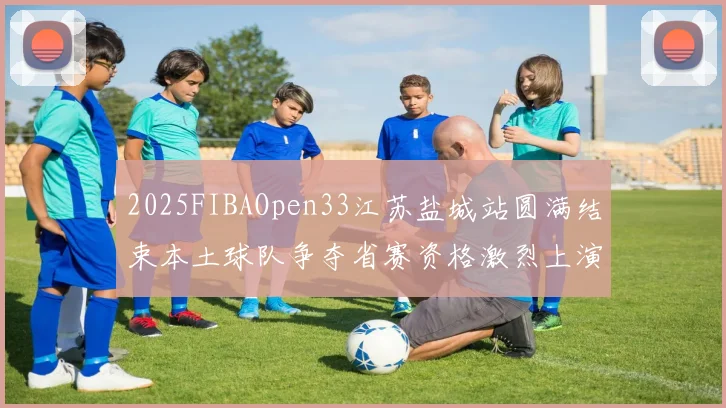 2025FIBAOpen33江苏盐城站圆满结束本土球队争夺省赛资格激烈上演