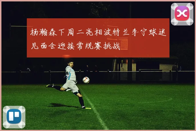 杨瀚森下周二亮相波特兰李宁球迷见面会迎接常规赛挑战
