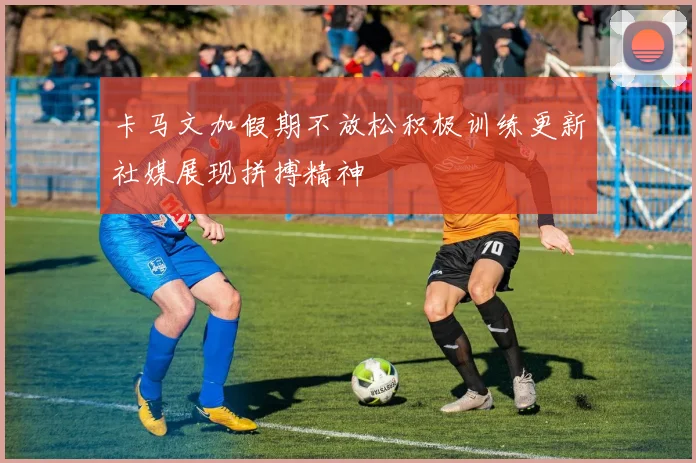 卡马文加假期不放松积极训练更新社媒展现拼搏精神