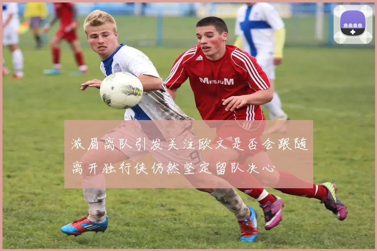 浓眉离队引发关注欧文是否会跟随离开独行侠仍然坚定留队决心