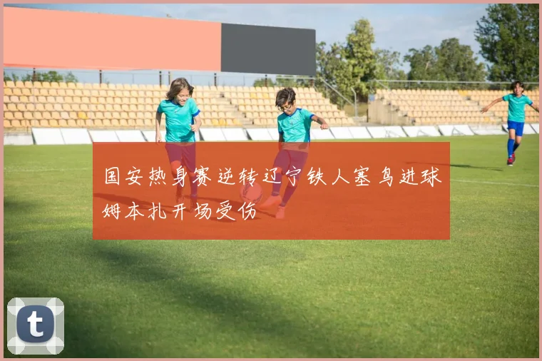 国安热身赛逆转辽宁铁人塞鸟进球姆本扎开场受伤