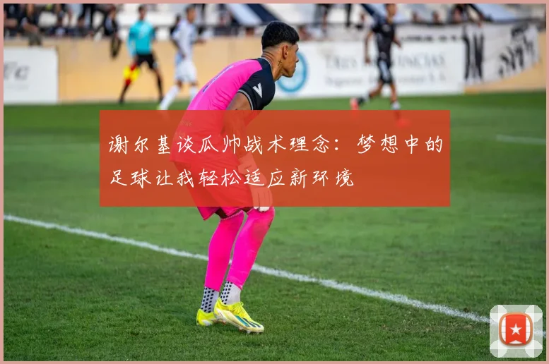 谢尔基谈瓜帅战术理念：梦想中的足球让我轻松适应新环境